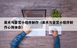 沈阳美术与鉴赏小程序制作（美术与鉴赏小程序制作心得体会）